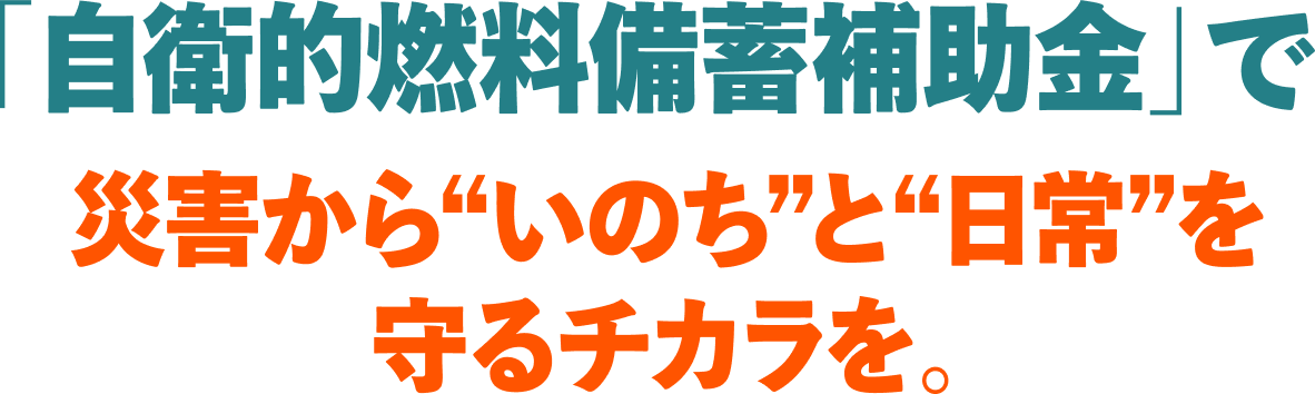 「自衛的燃料備蓄補助金」で、災害から“いのち”と“日常”を守るチカラを。